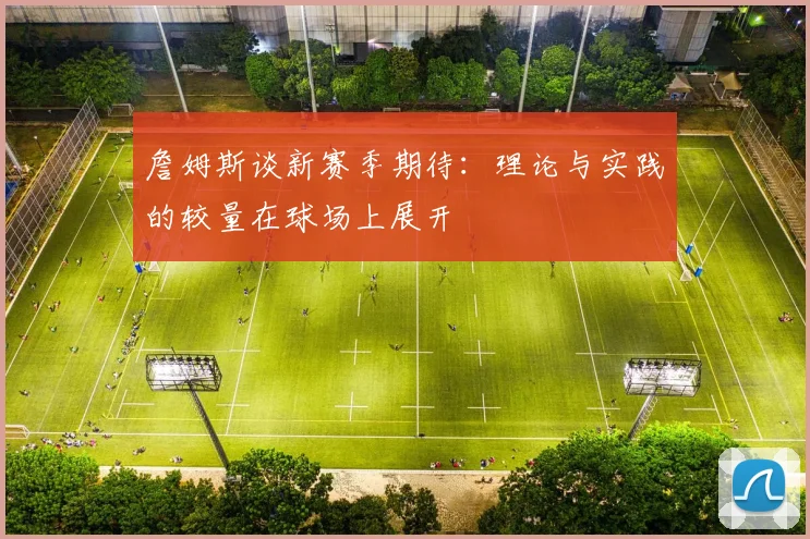 詹姆斯谈新赛季期待：理论与实践的较量在球场上展开