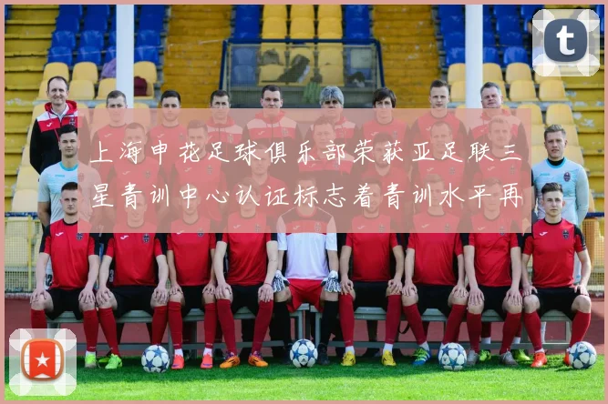 上海申花足球俱乐部荣获亚足联三星青训中心认证标志着青训水平再上新台阶
